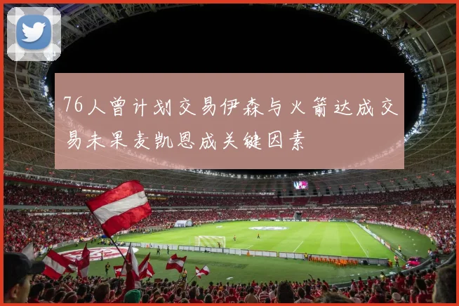 76人曾计划交易伊森与火箭达成交易未果麦凯恩成关键因素