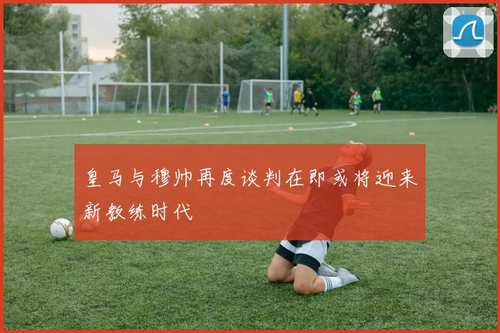 皇马与穆帅再度谈判在即或将迎来新教练时代