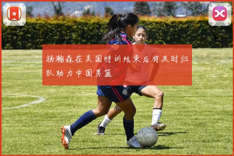 杨瀚森在美国特训结束后将及时归队助力中国男篮